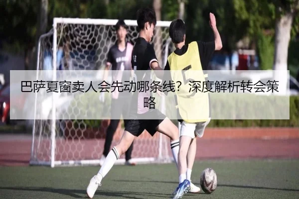巴萨夏窗卖人会先动哪条线？深度解析转会策略